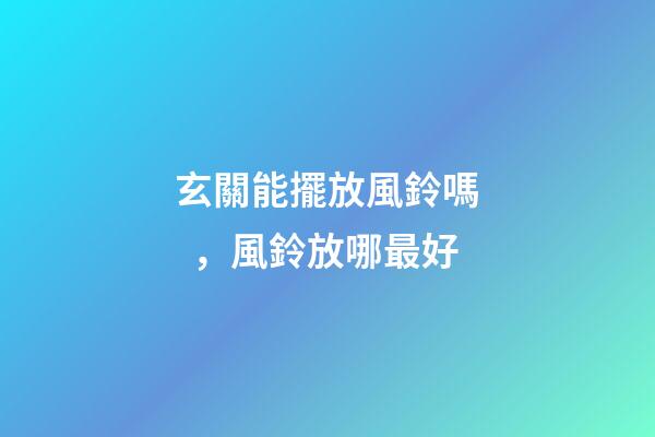 玄關能擺放風鈴嗎，風鈴放哪最好